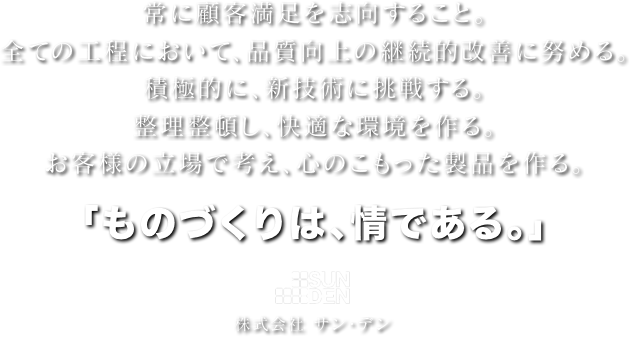 常に顧客満足を志向すること。全ての工程において、品質向上の継続的改善に努める。積極的に、新技術に挑戦する。整理整頓し、快適な環境を作る。お客様の立場で考え、心のこもった製品を作る。「ものづくりは、情である。」株式会社 サン・デン